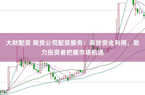 大财配资 期货公司配资服务：高效资金利用，助力投资者把握市场机遇