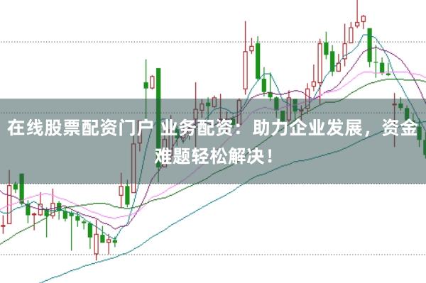 在线股票配资门户 业务配资：助力企业发展，资金难题轻松解决！