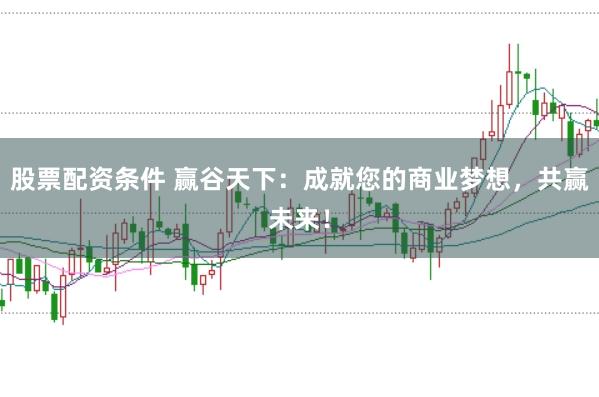 股票配资条件 赢谷天下：成就您的商业梦想，共赢未来！
